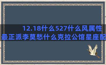 12.18什么527什么风属性最正派李莫愁什么克拉公馆星座配姻缘(12月18号什么日子)