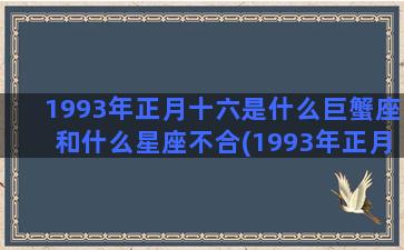 1993年正月十六是什么巨蟹座和什么星座不合(1993年正月十五阳历是几号)