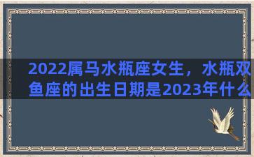 2022属马水瓶座女生，水瓶双鱼座的出生日期是2023年什么时候以前