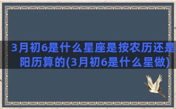 3月初6是什么星座是按农历还是阳历算的(3月初6是什么星做)