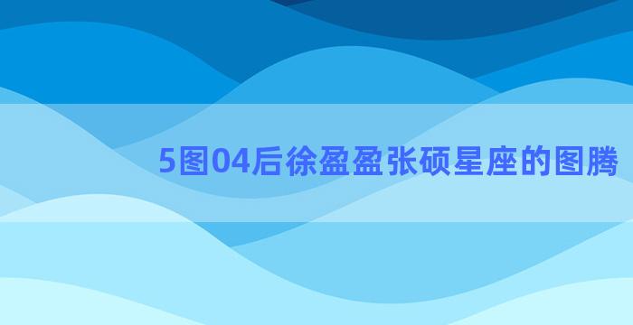 5图04后徐盈盈张硕星座的图腾