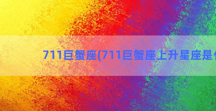 711巨蟹座(711巨蟹座上升星座是什么)