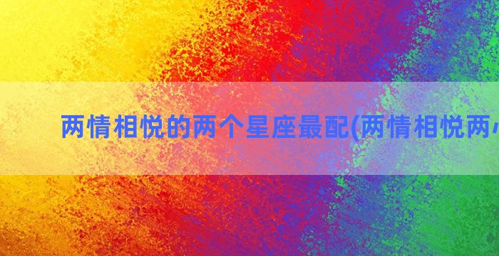 两情相悦的两个星座最配(两情相悦两心相契)