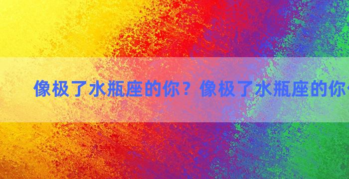 像极了水瓶座的你？像极了水瓶座的你什么意思