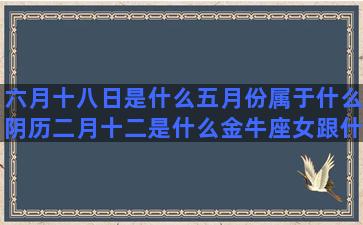 六月十八日是什么五月份属于什么阴历二月十二是什么金牛座女跟什么2000年2月19日是什么五月三十一是什么九月一日是什么1988年2月20日是什么四月七号是什么十