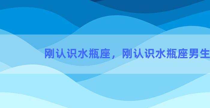 刚认识水瓶座，刚认识水瓶座男生