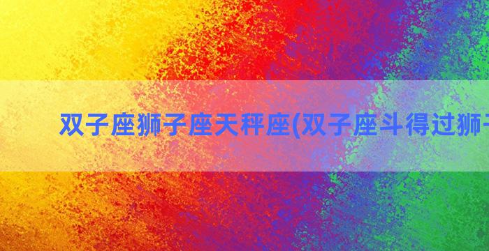 双子座狮子座天秤座(双子座斗得过狮子座吗)