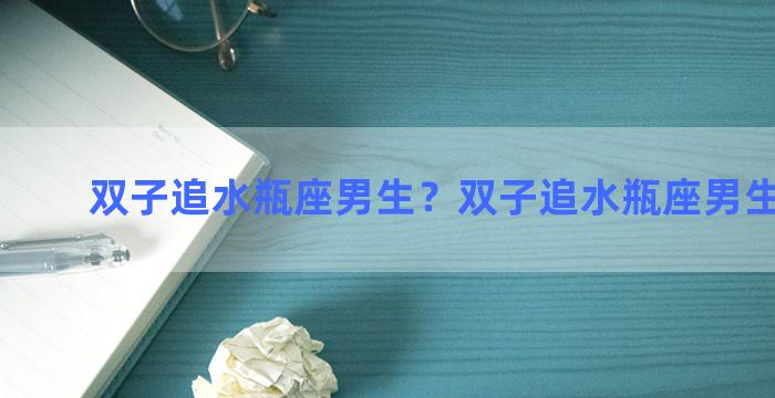 双子追水瓶座男生？双子追水瓶座男生的表现