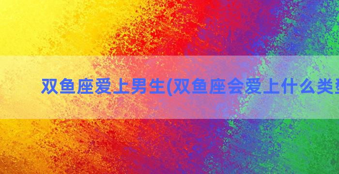 双鱼座爱上男生(双鱼座会爱上什么类型的人)