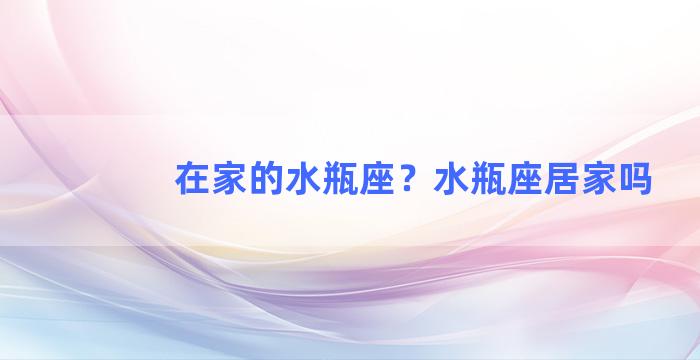 在家的水瓶座？水瓶座居家吗