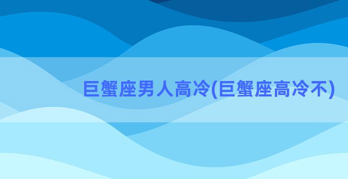 巨蟹座男人高冷(巨蟹座高冷不)