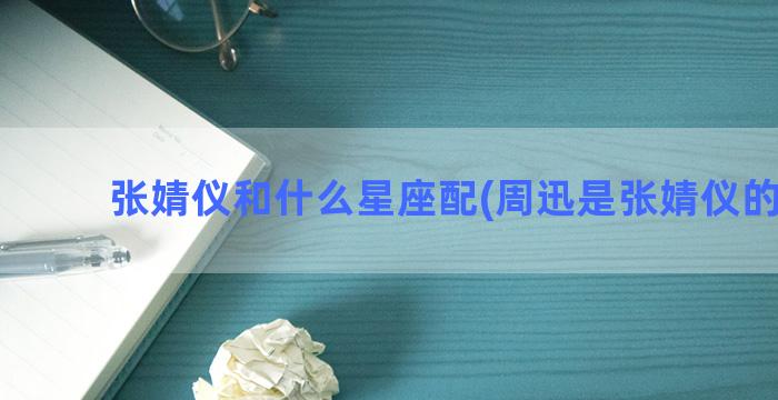 张婧仪和什么星座配(周迅是张婧仪的什么)