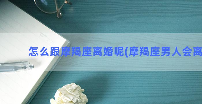 怎么跟摩羯座离婚呢(摩羯座男人会离婚吗)