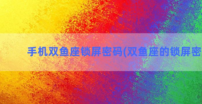 手机双鱼座锁屏密码(双鱼座的锁屏密码4位)