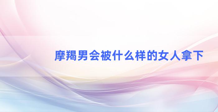 摩羯男会被什么样的女人拿下