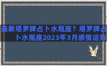 最新塔罗牌占卜水瓶座？塔罗牌占卜水瓶座2023年3月感情运势