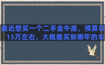 最近想买一个二手金牛座，预算在15万左右，大概能买到哪年的车