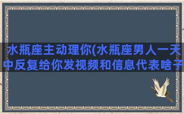 水瓶座主动理你(水瓶座男人一天中反复给你发视频和信息代表啥子)