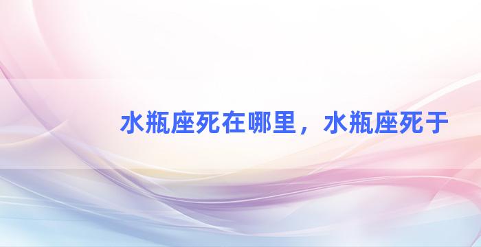 水瓶座死在哪里，水瓶座死于