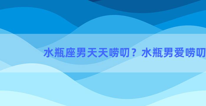 水瓶座男天天唠叨？水瓶男爱唠叨