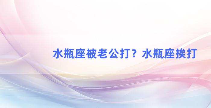 水瓶座被老公打？水瓶座挨打