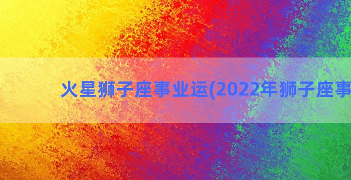 火星狮子座事业运(2022年狮子座事业运)