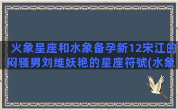 火象星座和水象备孕新12宋江的闷骚男刘维妖艳的星座符號(水象火象星座什么意思)