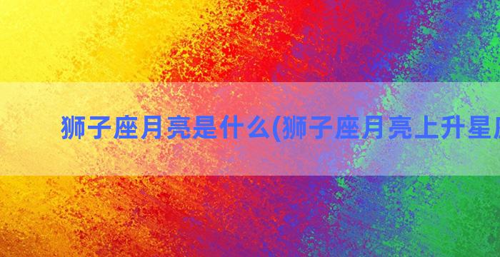 狮子座月亮是什么(狮子座月亮上升星座查询)