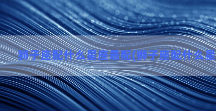 狮子座配什么星座最配(狮子座配什么星座的男生)