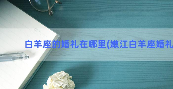 白羊座的婚礼在哪里(嫩江白羊座婚礼电话)