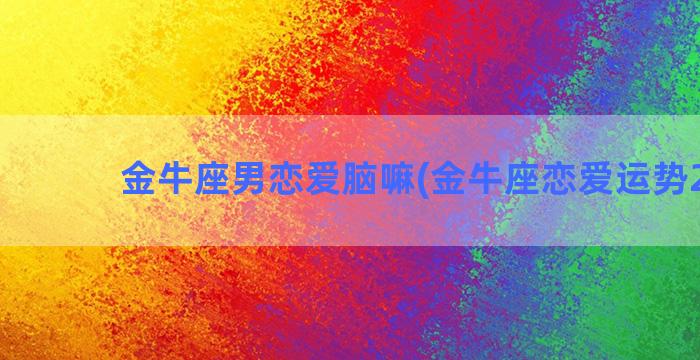 金牛座男恋爱脑嘛(金牛座恋爱运势2023)