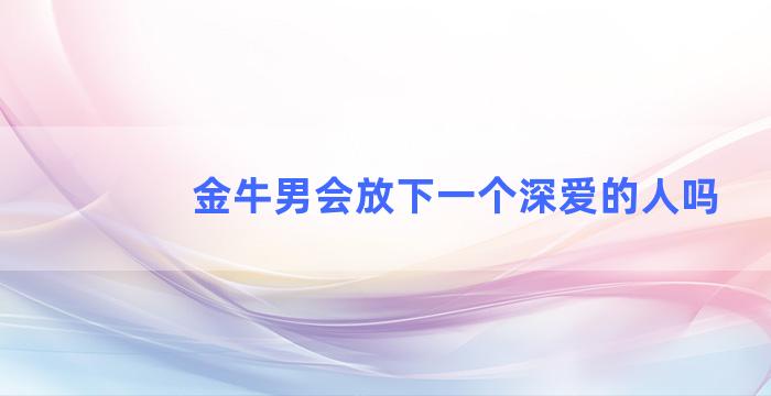 金牛男会放下一个深爱的人吗