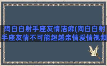 陶白白射手座友情洁癖(陶白白射手座友情不可能超越亲情爱情视频)